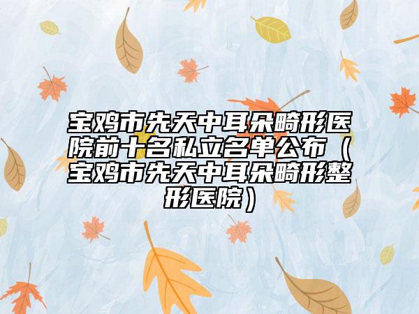 寶雞市先天中耳朵畸形醫(yī)院前十名私立名單公布（寶雞市先天中耳朵畸形整形醫(yī)院）