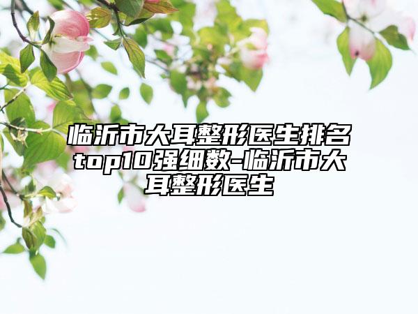 臨沂市大耳整形醫(yī)生排名top10強(qiáng)細(xì)數(shù)-臨沂市大耳整形醫(yī)生