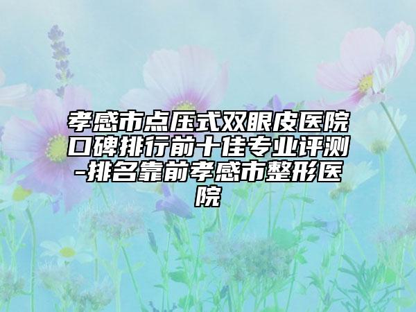 孝感市點壓式雙眼皮醫(yī)院口碑排行前十佳專業(yè)評測-排名靠前孝感市整形醫(yī)院