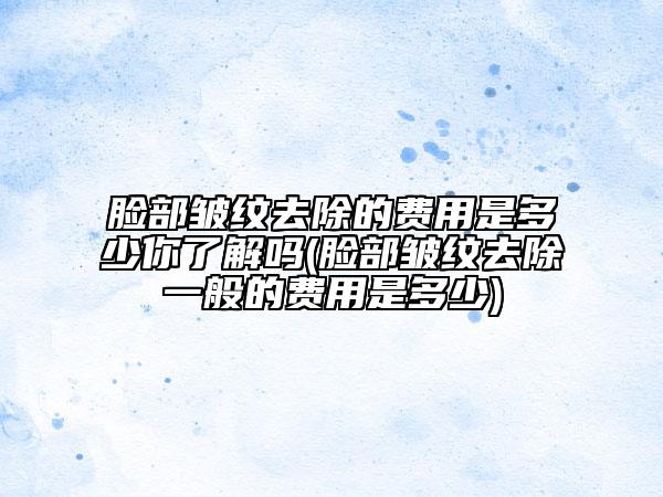 臉部皺紋去除的費(fèi)用是多少你了解嗎(臉部皺紋去除一般的費(fèi)用是多少)