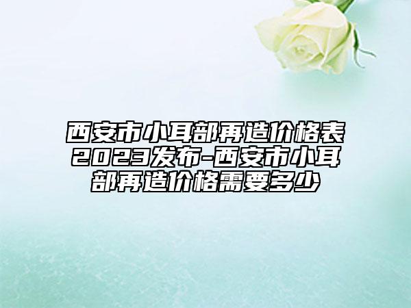 西安市小耳部再造價格表2023發(fā)布-西安市小耳部再造價格需要多少
