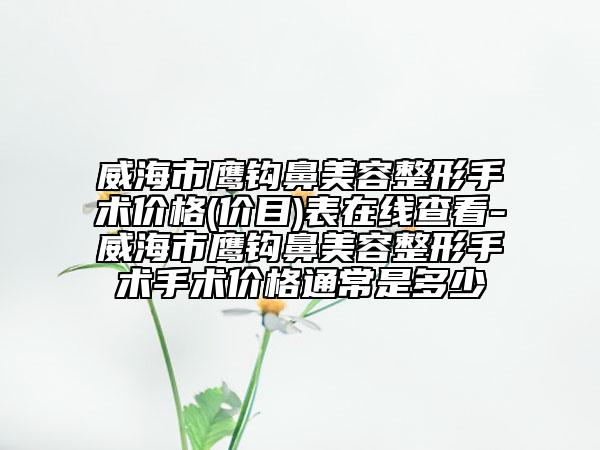 威海市鷹鉤鼻美容整形手術價格(價目)表在線查看-威海市鷹鉤鼻美容整形手術手術價格通常是多少