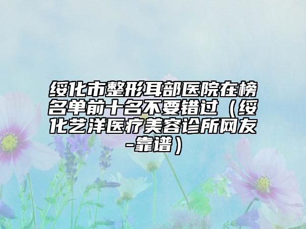 綏化市整形耳部醫(yī)院在榜名單前十名不要錯(cuò)過（綏化藝洋醫(yī)療美容診所網(wǎng)友-靠譜）