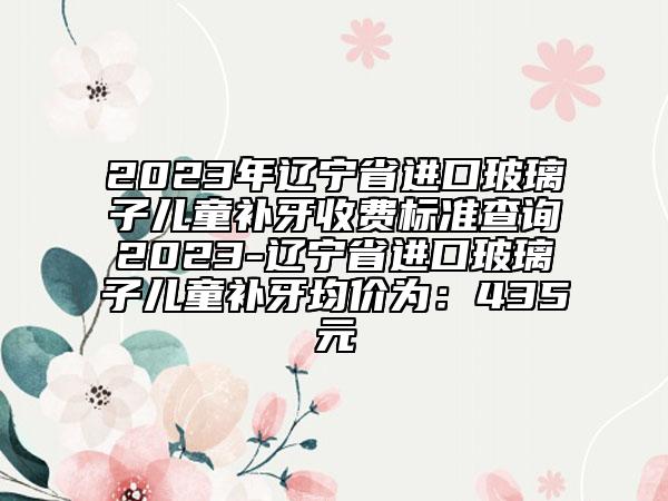 2023年遼寧省進(jìn)口玻璃子兒童補(bǔ)牙收費(fèi)標(biāo)準(zhǔn)查詢2023-遼寧省進(jìn)口玻璃子兒童補(bǔ)牙均價(jià)為：435元