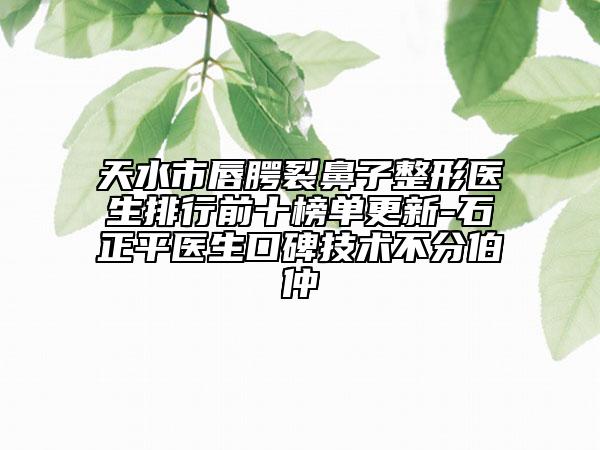 天水市唇腭裂鼻子整形醫(yī)生排行前十榜單更新-石正平醫(yī)生口碑技術不分伯仲