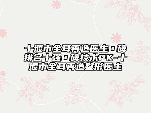 十堰市全耳再造醫(yī)生口碑排名十強(qiáng)口碑技術(shù)PK-十堰市全耳再造整形醫(yī)生