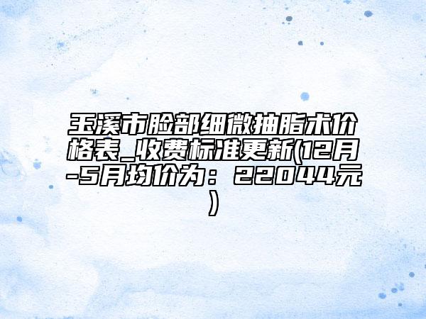 玉溪市臉部細微抽脂術價格表_收費標準更新(12月-5月均價為:22044元)
