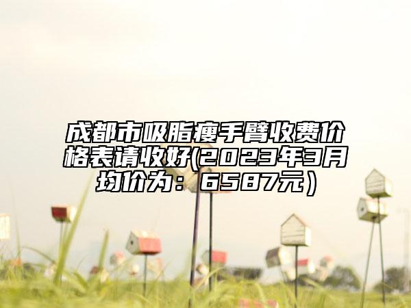 成都市吸脂瘦手臂收費價格表請收好(2023年3月均價為:6587元)