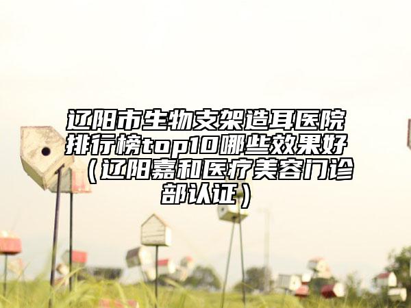 遼陽市生物支架造耳醫(yī)院排行榜top10哪些效果好（遼陽嘉和醫(yī)療美容門診部認證）