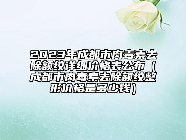 2023年成都市肉毒素去除額紋詳細價格表公布（成都市肉毒素去除額紋整形價格是多少錢）