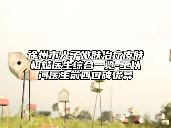 徐州市光子嫩膚治療皮膚粗糙醫(yī)生綜合一覽-王以河醫(yī)生前四口碑優(yōu)異