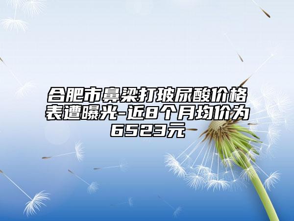 合肥市鼻梁打玻尿酸價格表遭曝光-近8個月均價為6523元