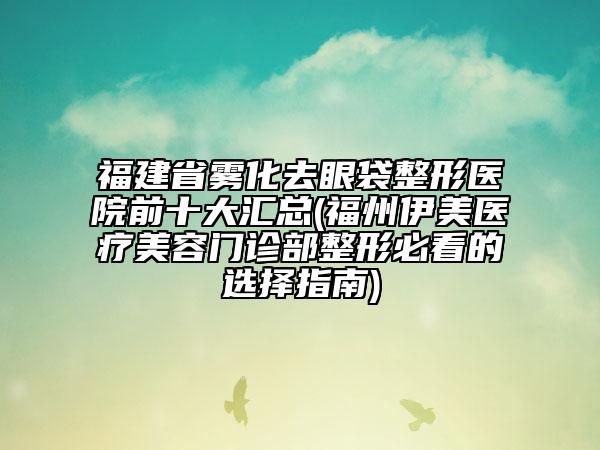 福建省霧化去眼袋整形醫(yī)院前十大匯總(福州伊美醫(yī)療美容門診部整形必看的選擇指南)