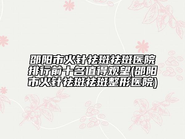 邵陽市火針祛斑祛斑醫(yī)院排行前十名值得觀望(邵陽市火針祛斑祛斑整形醫(yī)院)