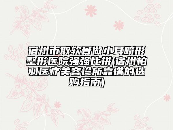 宿州市取軟骨做小耳畸形整形醫(yī)院強強比拼(宿州柏羽醫(yī)療美容診所靠譜的選購指南)