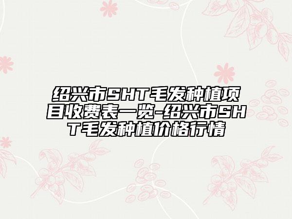 紹興市SHT毛發(fā)種植項目收費表一覽-紹興市SHT毛發(fā)種植價格行情