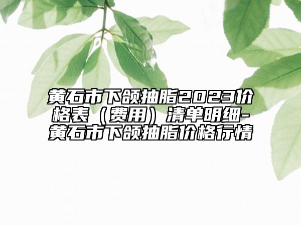 黃石市下頜抽脂2023價格表（費用）清單明細-黃石市下頜抽脂價格行情