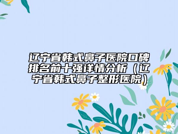 遼寧省韓式鼻子醫(yī)院口碑排名前十強(qiáng)詳情分析（遼寧省韓式鼻子整形醫(yī)院）