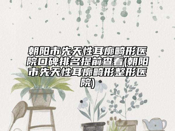 朝陽(yáng)市先天性耳廓畸形醫(yī)院口碑排名提前查看(朝陽(yáng)市先天性耳廓畸形整形醫(yī)院)