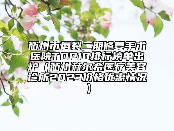 衢州市唇裂二期修復(fù)手術(shù)醫(yī)院TOP10排行榜單出爐（衢州赫爾希醫(yī)療美容診所2023價(jià)格優(yōu)惠情況）