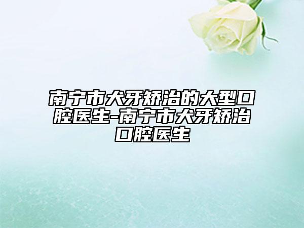 南寧市犬牙矯治的大型口腔醫(yī)生-南寧市犬牙矯治口腔醫(yī)生