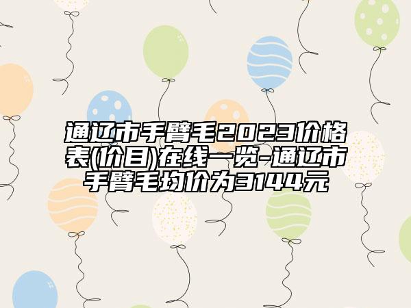 通遼市手臂毛2023價格表(價目)在線一覽-通遼市手臂毛均價為3144元