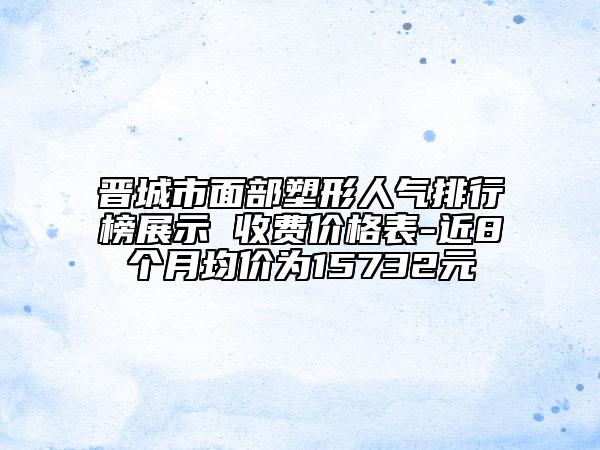 晉城市面部塑形人氣排行榜展示 收費(fèi)價(jià)格表-近8個(gè)月均價(jià)為15732元