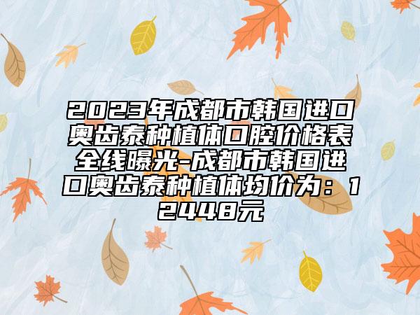 2023年成都市韓國進(jìn)口奧齒泰種植體口腔價(jià)格表全線曝光-成都市韓國進(jìn)口奧齒泰種植體均價(jià)為：12448元