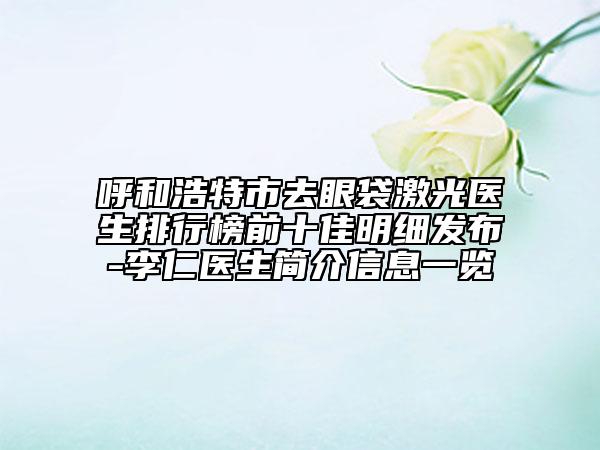 呼和浩特市去眼袋激光醫(yī)生排行榜前十佳明細(xì)發(fā)布-李仁醫(yī)生簡介信息一覽