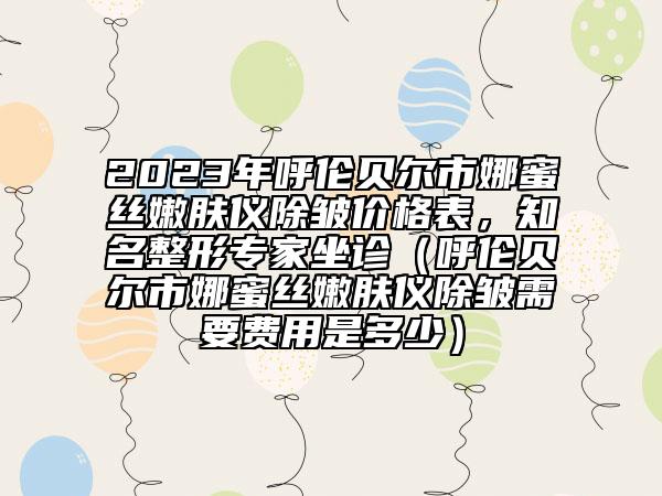 2023年呼倫貝爾市娜蜜絲嫩膚儀除皺價(jià)格表，知名整形專家坐診（呼倫貝爾市娜蜜絲嫩膚儀除皺需要費(fèi)用是多少）