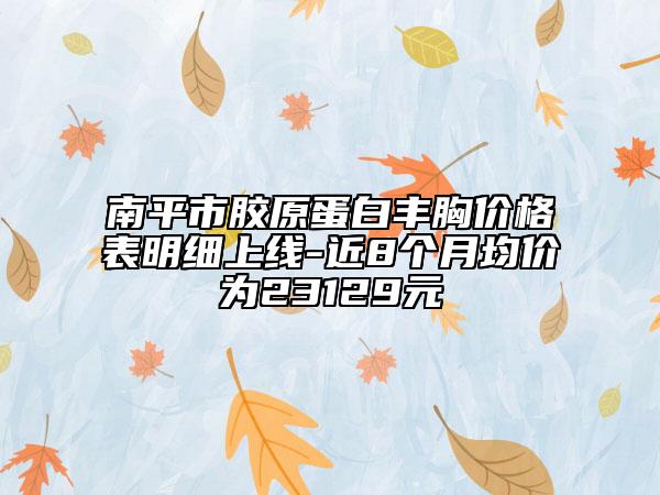 南平市膠原蛋白豐胸價格表明細上線-近8個月均價為23129元