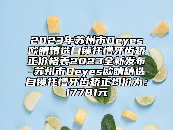 2023年蘇州市Oeyes歐睛精選自鎖托槽牙齒矯正價(jià)格表2023全新發(fā)布-蘇州市Oeyes歐睛精選自鎖托槽牙齒矯正均價(jià)為：17781元