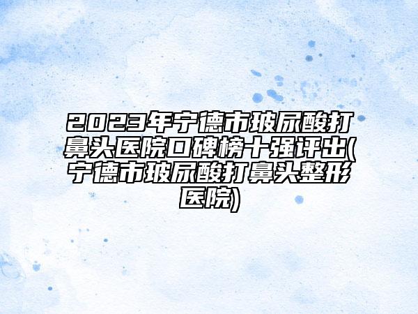 2023年寧德市玻尿酸打鼻頭醫(yī)院口碑榜十強評出(寧德市玻尿酸打鼻頭整形醫(yī)院)