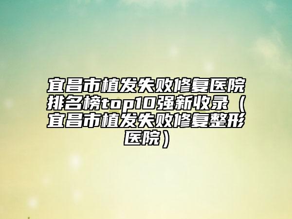 宜昌市植發(fā)失敗修復(fù)醫(yī)院排名榜top10強(qiáng)新收錄（宜昌市植發(fā)失敗修復(fù)整形醫(yī)院）