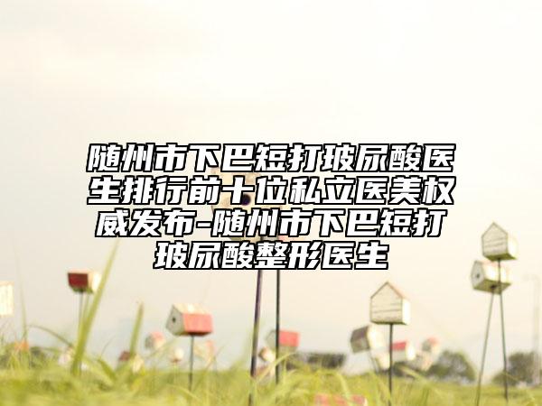 隨州市下巴短打玻尿酸醫(yī)生排行前十位私立醫(yī)美權(quán)威發(fā)布-隨州市下巴短打玻尿酸整形醫(yī)生