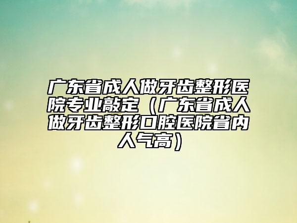 廣東省成人做牙齒整形醫(yī)院專業(yè)敲定（廣東省成人做牙齒整形口腔醫(yī)院省內(nèi)人氣高）