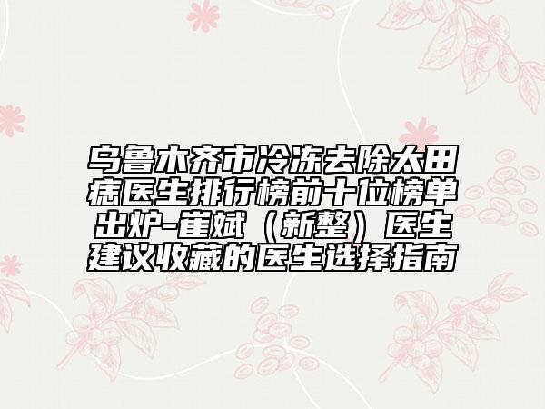 烏魯木齊市冷凍去除太田痣醫(yī)生排行榜前十位榜單出爐-崔斌（新整）醫(yī)生建議收藏的醫(yī)生選擇指南