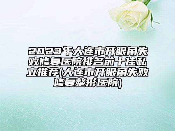 2023年大連市開眼角失敗修復醫(yī)院排名前十佳私立推薦(大連市開眼角失敗修復整形醫(yī)院)