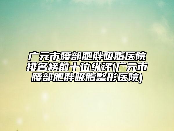廣元市腰部肥胖吸脂醫(yī)院排名榜前十位縱評(廣元市腰部肥胖吸脂整形醫(yī)院)