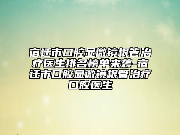 宿遷市口腔顯微鏡根管治療醫(yī)生排名榜單來襲-宿遷市口腔顯微鏡根管治療口腔醫(yī)生