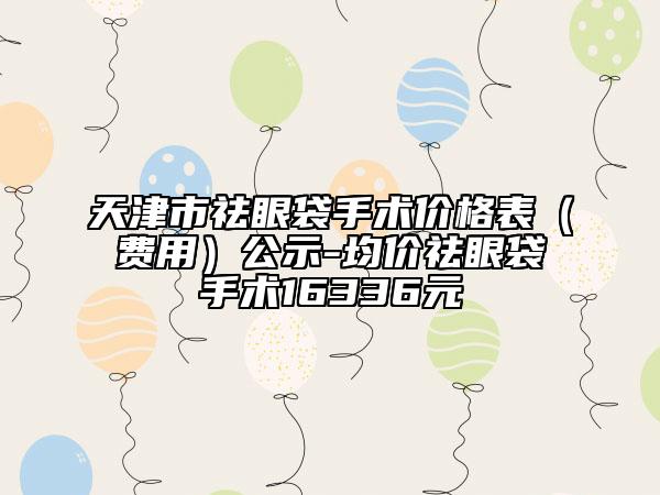 天津市祛眼袋手術價格表（費用）公示-均價祛眼袋手術16336元