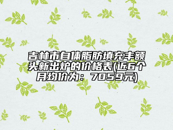 吉林市自體脂肪填充豐額頭新出爐的價格表(近6個月均價為：7059元)