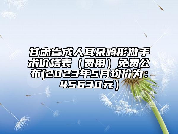 甘肅省成人耳朵畸形做手術(shù)價(jià)格表（費(fèi)用）免費(fèi)公布(2023年5月均價(jià)為：45630元）