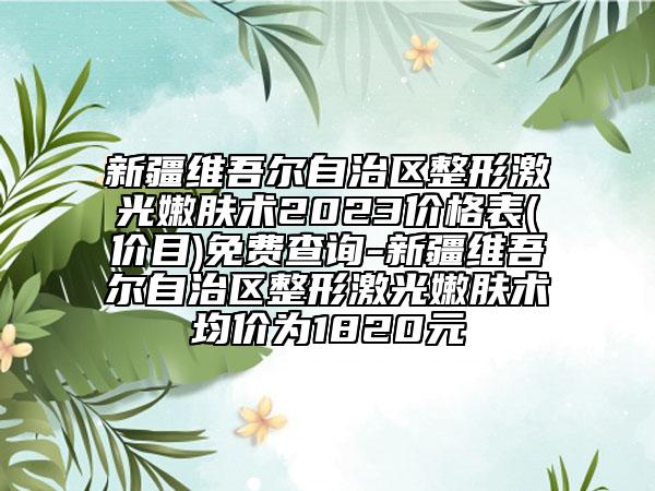 新疆維吾爾自治區(qū)整形激光嫩膚術(shù)2023價格表(價目)免費查詢-新疆維吾爾自治區(qū)整形激光嫩膚術(shù)均價為1820元