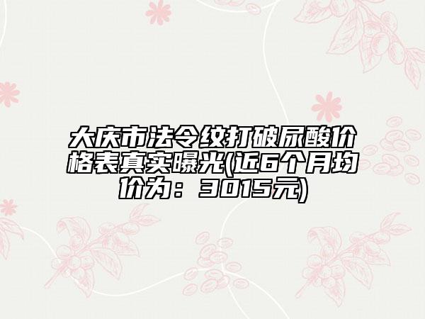 大慶市法令紋打破尿酸價格表真實曝光(近6個月均價為：3015元)
