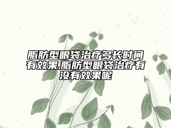 脂肪型眼袋治療多長(zhǎng)時(shí)間有效果,脂肪型眼袋治療有沒有效果呢