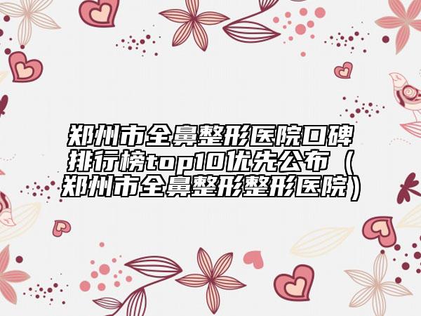 鄭州市全鼻整形醫(yī)院口碑排行榜top10優(yōu)先公布（鄭州市全鼻整形整形醫(yī)院）