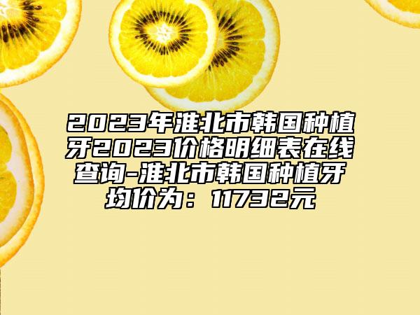 2023年淮北市韓國種植牙2023價格明細表在線查詢-淮北市韓國種植牙均價為：11732元