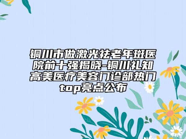 銅川市做激光祛老年斑醫(yī)院前十強(qiáng)揭曉-銅川禮知高美醫(yī)療美容門診部熱門top亮點(diǎn)公布
