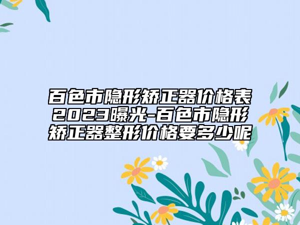 百色市隱形矯正器價格表2023曝光-百色市隱形矯正器整形價格要多少呢